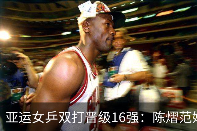 亚运女乒双打晋级16强：陈熠范姝涵逆转取胜，王曼昱蒯曼完胜对手