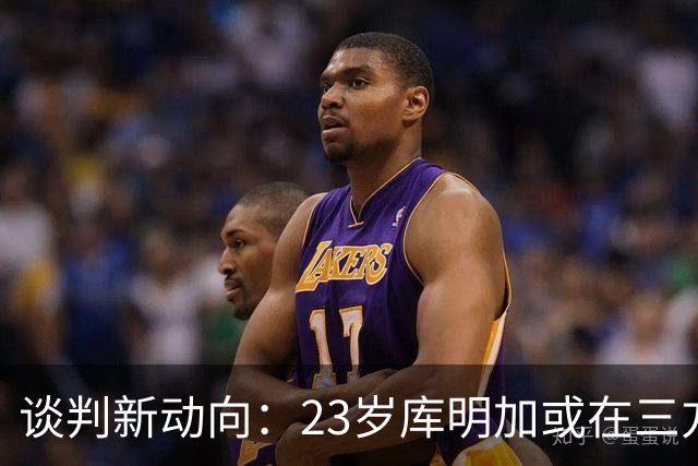 谈判新动向：23岁库明加或在三方交易中加盟湖人