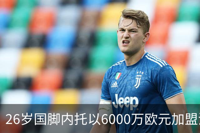 26岁国脚内托以6000万欧元加盟沙特，背后故事引人关注